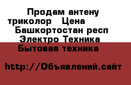 Продам антену триколор › Цена ­ 7 000 - Башкортостан респ. Электро-Техника » Бытовая техника   